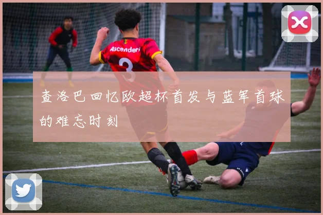 查洛巴回忆欧超杯首发与蓝军首球的难忘时刻