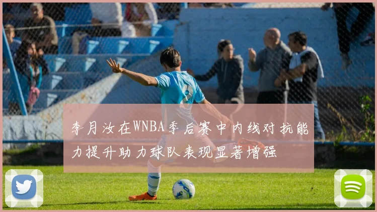 李月汝在WNBA季后赛中内线对抗能力提升助力球队表现显著增强