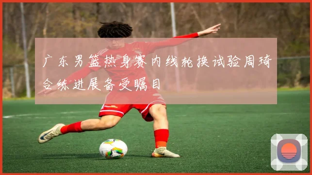广东男篮热身赛内线轮换试验周琦合练进展备受瞩目