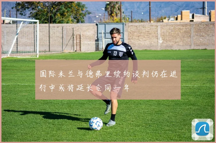 国际米兰与德弗里续约谈判仍在进行中或将延长合同一年