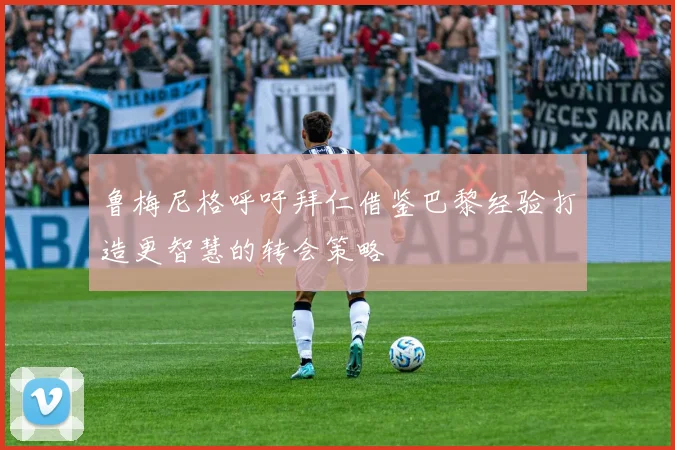 鲁梅尼格呼吁拜仁借鉴巴黎经验打造更智慧的转会策略