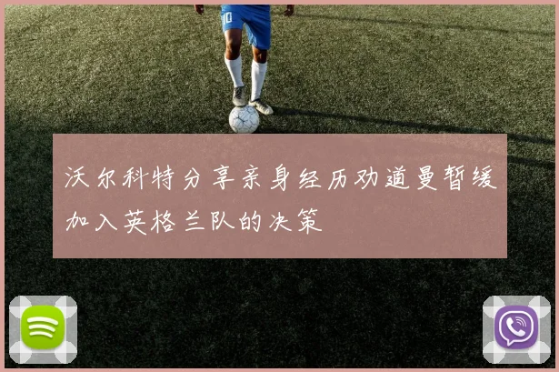 沃尔科特分享亲身经历劝道曼暂缓加入英格兰队的决策