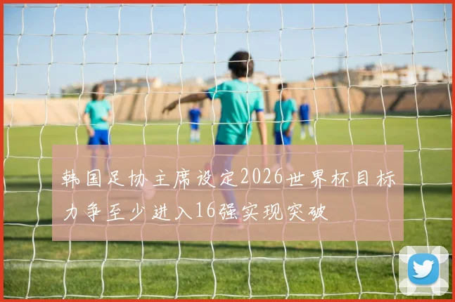 韩国足协主席设定2026世界杯目标力争至少进入16强实现突破