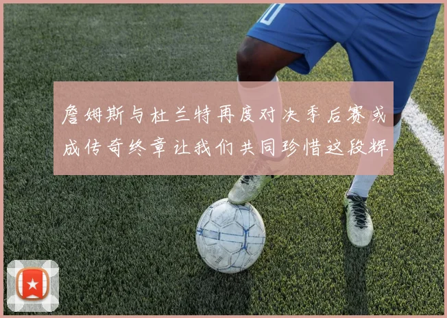 詹姆斯与杜兰特再度对决季后赛或成传奇终章让我们共同珍惜这段辉煌时光
