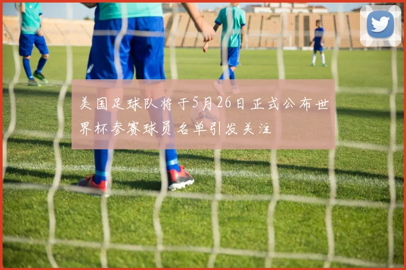 美国足球队将于5月26日正式公布世界杯参赛球员名单引发关注