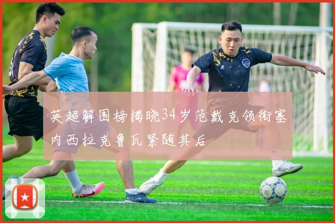 英超解围榜揭晓34岁范戴克领衔塞内西拉克鲁瓦紧随其后