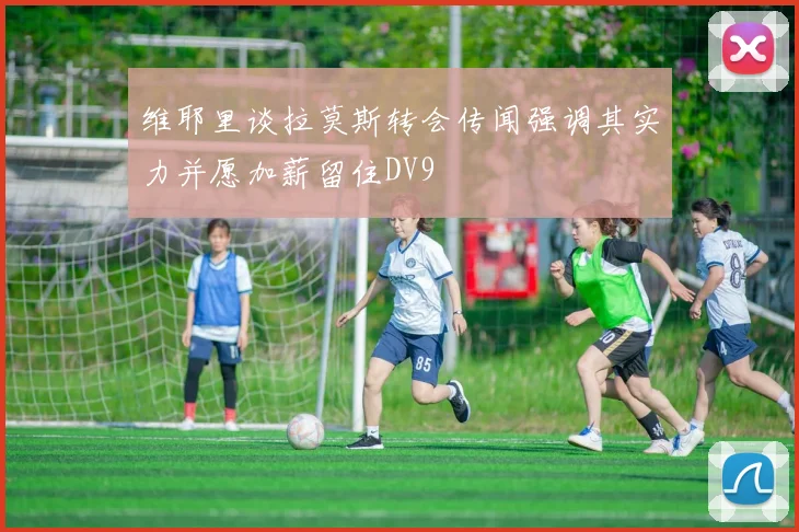 维耶里谈拉莫斯转会传闻强调其实力并愿加薪留住DV9