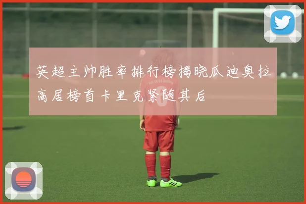英超主帅胜率排行榜揭晓瓜迪奥拉高居榜首卡里克紧随其后