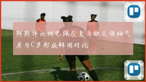 阿斯评论姆巴佩在皇马缺乏领袖气质与C罗形成鲜明对比