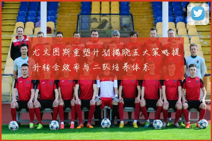 尤文图斯重塑计划揭晓五大策略提升转会效率与二队培养体系