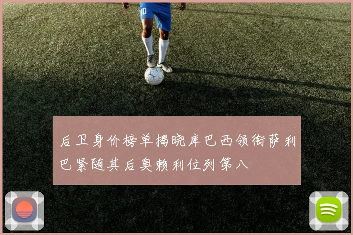 后卫身价榜单揭晓库巴西领衔萨利巴紧随其后奥赖利位列第八