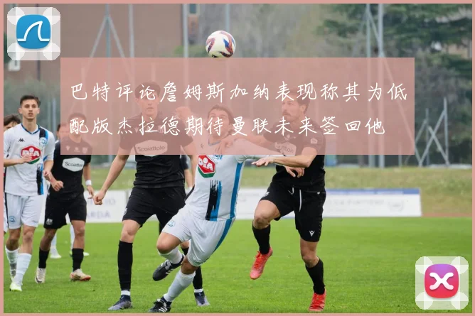 巴特评论詹姆斯加纳表现称其为低配版杰拉德期待曼联未来签回他