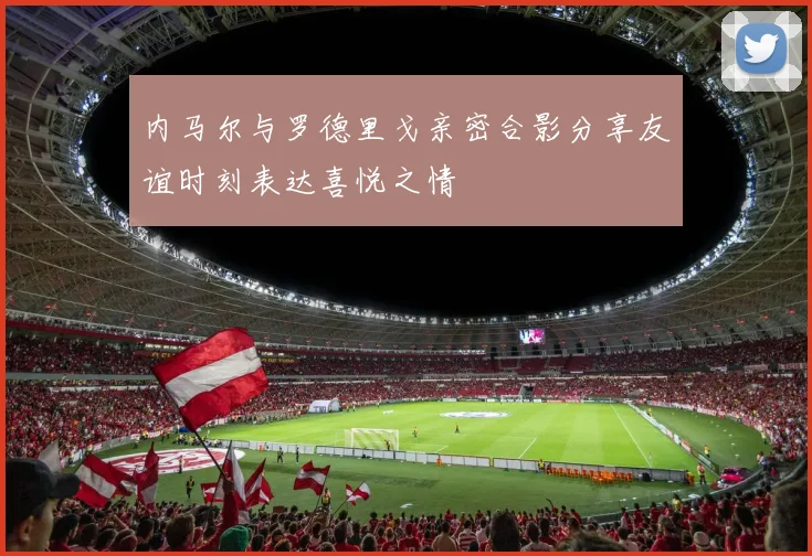 内马尔与罗德里戈亲密合影分享友谊时刻表达喜悦之情