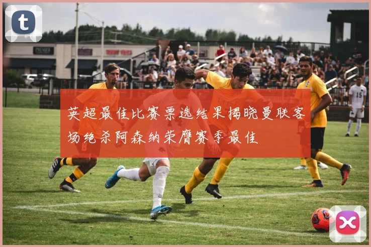 英超最佳比赛票选结果揭晓曼联客场绝杀阿森纳荣膺赛季最佳