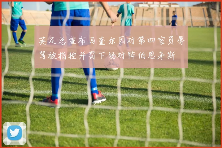 英足总宣布马奎尔因对第四官员辱骂被指控并罚下场对阵伯恩茅斯
