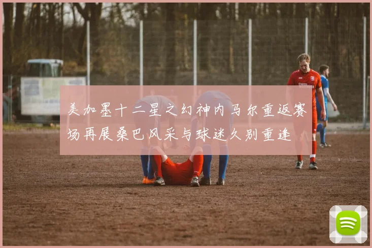 美加墨十二星之幻神内马尔重返赛场再展桑巴风采与球迷久别重逢