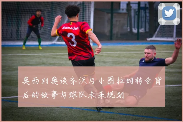 奥西利奥谈齐沃与小图拉姆转会背后的故事与球队未来规划