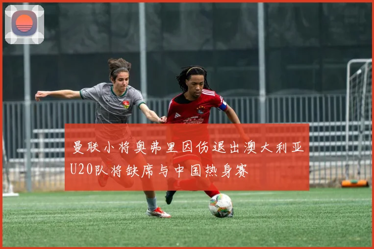曼联小将奥弗里因伤退出澳大利亚U20队将缺席与中国热身赛
