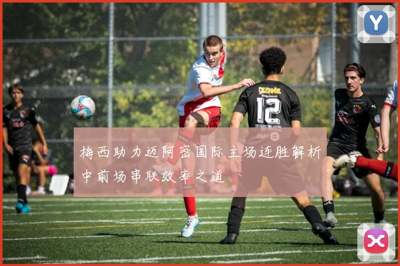 梅西助力迈阿密国际主场连胜解析中前场串联效率之道