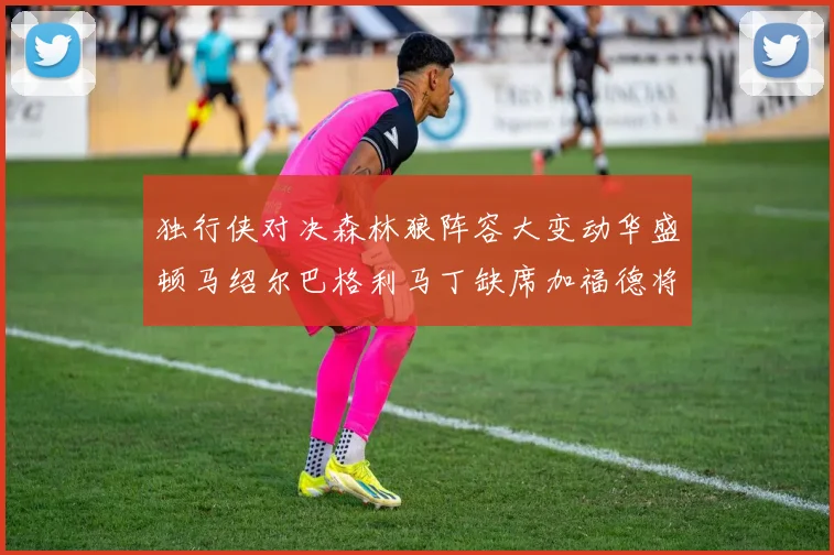 独行侠对决森林狼阵容大变动华盛顿马绍尔巴格利马丁缺席加福德将出战