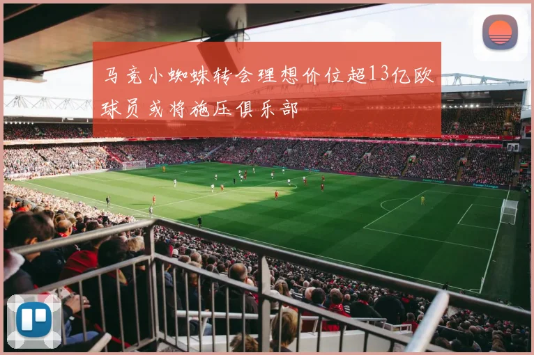 马竞小蜘蛛转会理想价位超13亿欧球员或将施压俱乐部