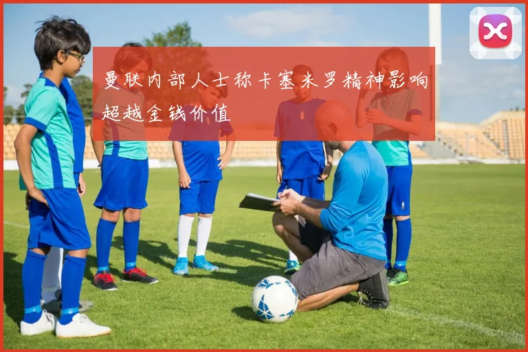 曼联内部人士称卡塞米罗精神影响超越金钱价值