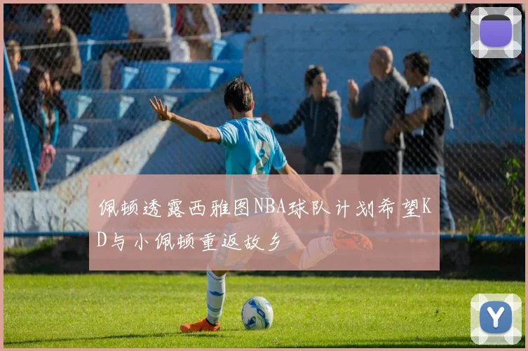 佩顿透露西雅图NBA球队计划希望KD与小佩顿重返故乡