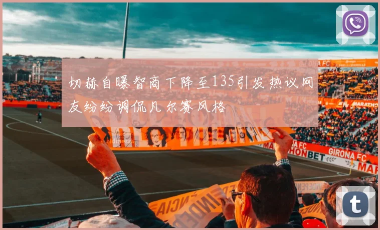 切赫自曝智商下降至135引发热议网友纷纷调侃凡尔赛风格